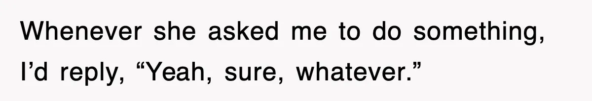 Whenever she asked me to do something, I’d reply, “Yeah, sure, whatever.”