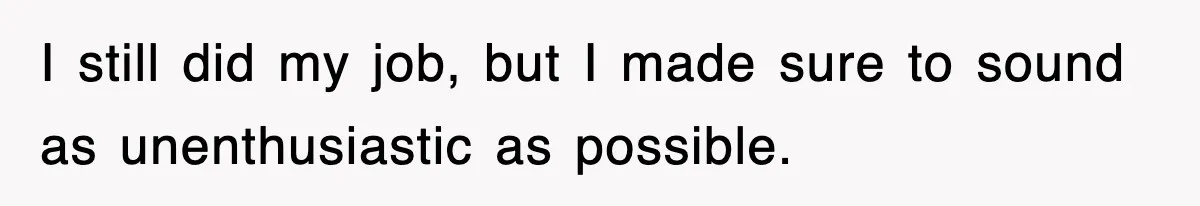 I still did my job, but I made sure to sound as unenthusiastic as possible.