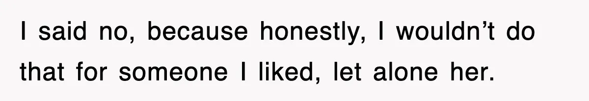 I said no, because honestly, I wouldn’t do that for someone I liked, let alone her.