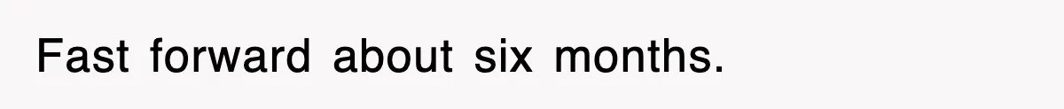 Fast forward about six months.