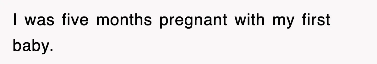 I was five months pregnant with my first baby.