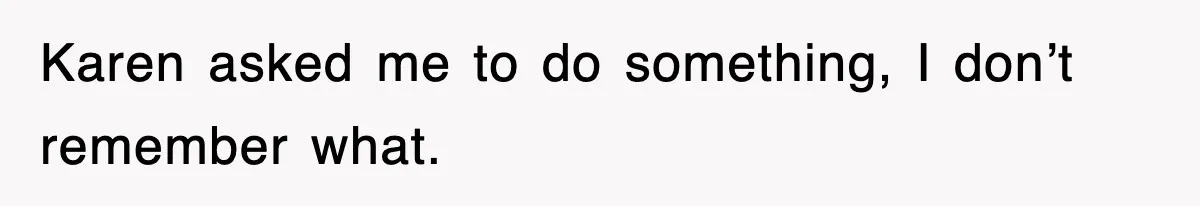 Karen asked me to do something, I don’t remember what.