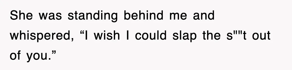 She was standing behind me and whispered, “I wish I could slap the s""t out of you.”