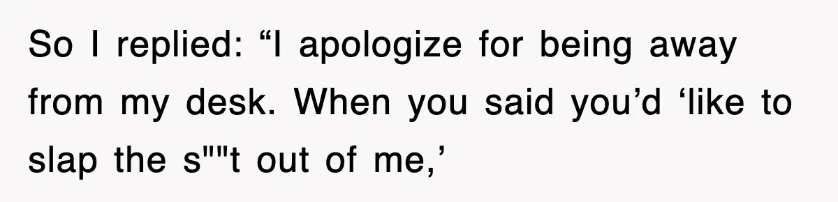 So I replied: “I apologize for being away from my desk. When you said you’d ‘like to slap the s""t out of me,’