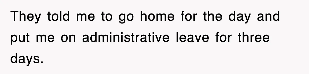 They told me to go home for the day and put me on administrative leave for three days.