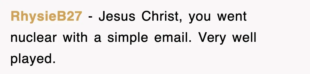 RhysieB27 − Jesus Christ, you went nuclear with a simple email. Very well played.