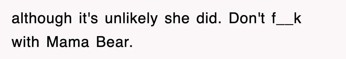although it's unlikely she did. Don't f__k with Mama Bear.
