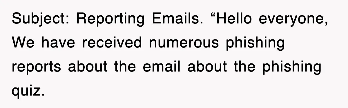 Subject: Reporting Emails. “Hello everyone, We have received numerous phishing reports about the email about the phishing quiz.