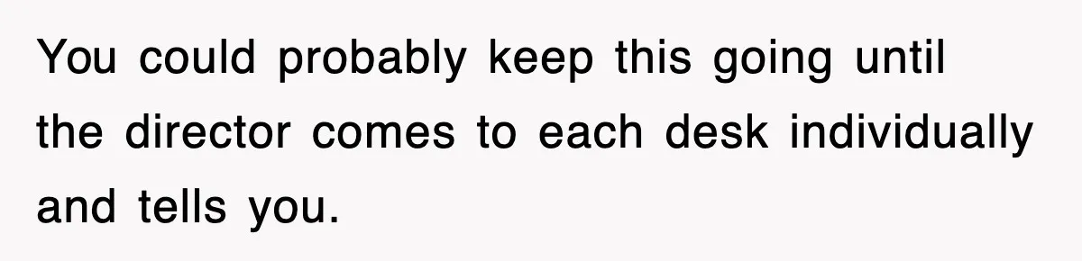 You could probably keep this going until the director comes to each desk individually and tells you.