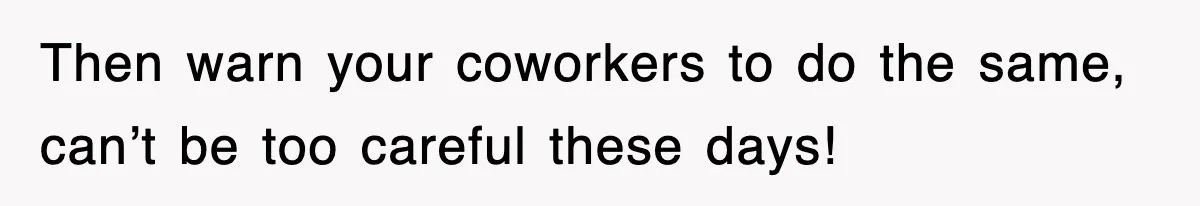 Then warn your coworkers to do the same, can’t be too careful these days!