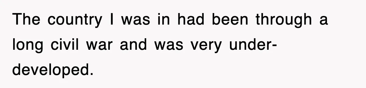 The country I was in had been through a long civil war and was very under-developed.