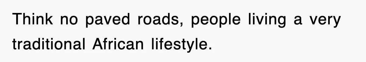 Think no paved roads, people living a very traditional African lifestyle.