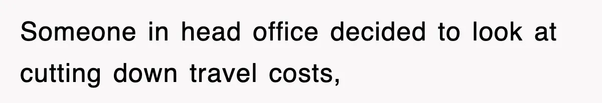 Someone in head office decided to look at cutting down travel costs,