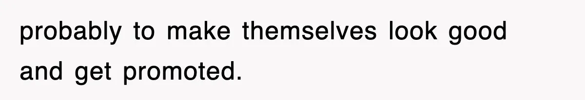 probably to make themselves look good and get promoted.