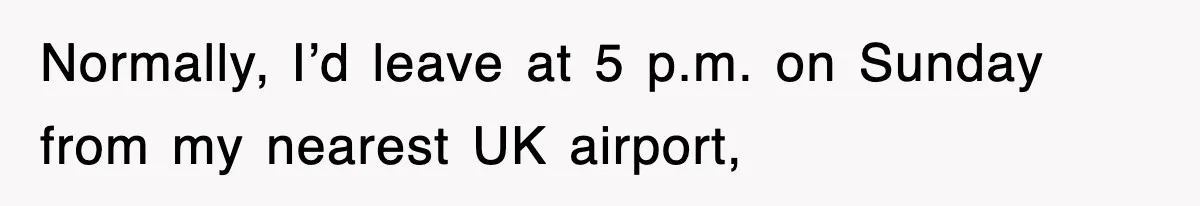 Normally, I’d leave at 5 p.m. on Sunday from my nearest UK airport,