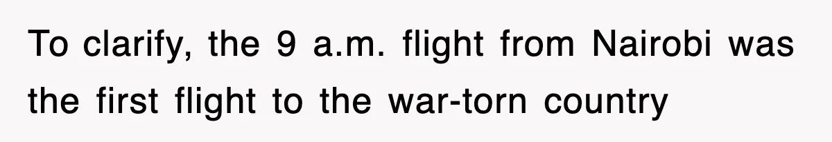 To clarify, the 9 a.m. flight from Nairobi was the first flight to the war-torn country