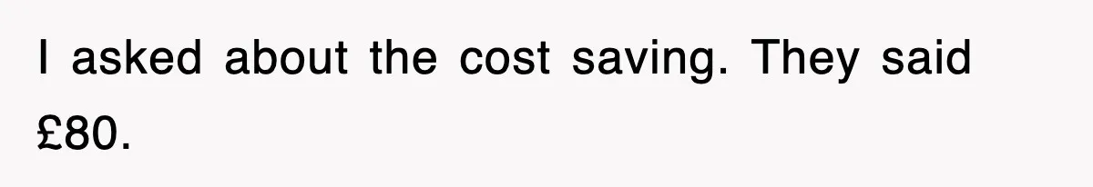 I asked about the cost saving. They said £80.