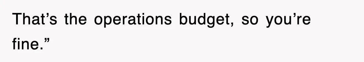 That’s the operations budget, so you’re fine.”