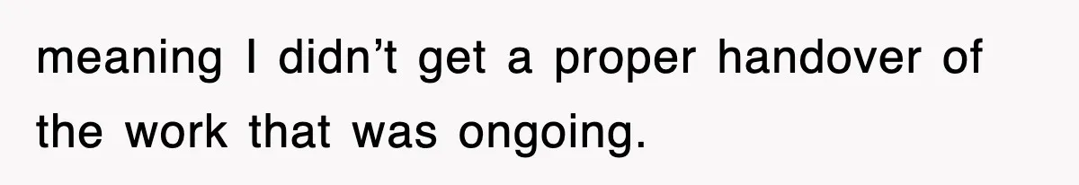 meaning I didn’t get a proper handover of the work that was ongoing.