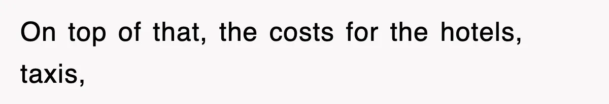 On top of that, the costs for the hotels, taxis,