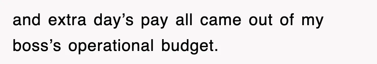 and extra day’s pay all came out of my boss’s operational budget.