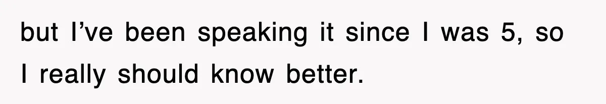 but I’ve been speaking it since I was 5, so I really should know better.