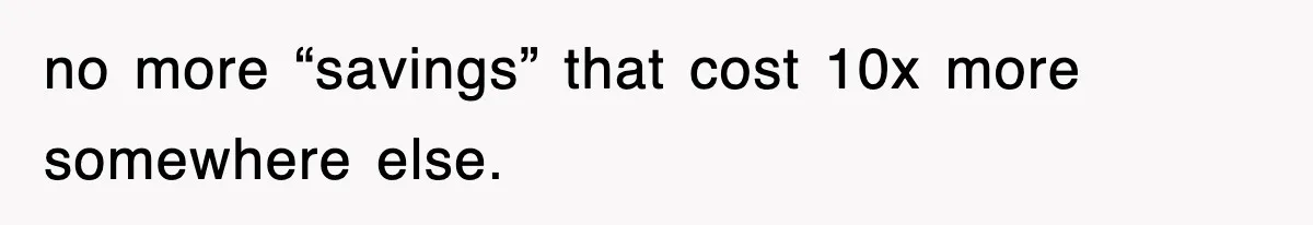 no more “savings” that cost 10x more somewhere else.