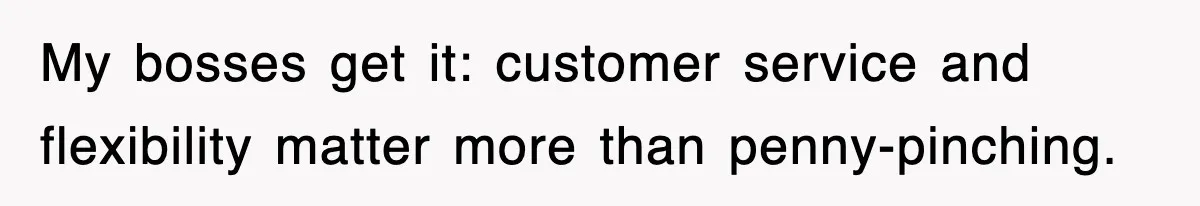 My bosses get it: customer service and flexibility matter more than penny-pinching.