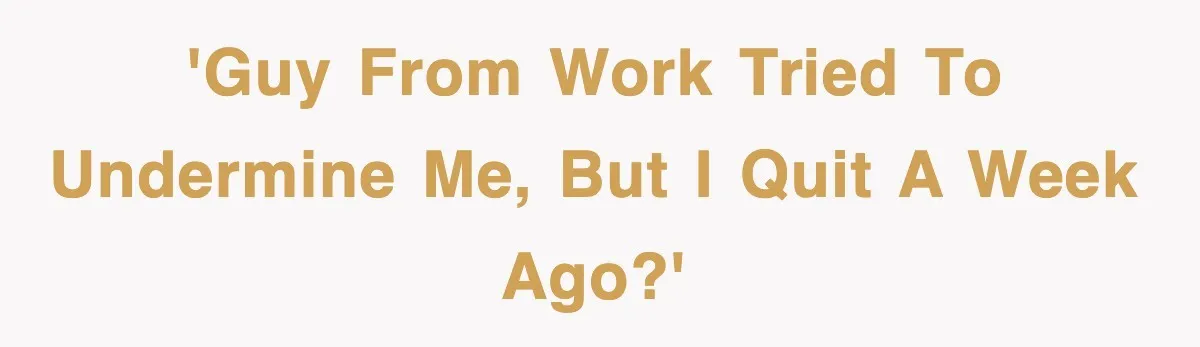 'Guy from work tried to undermine me, but I quit a week ago?'