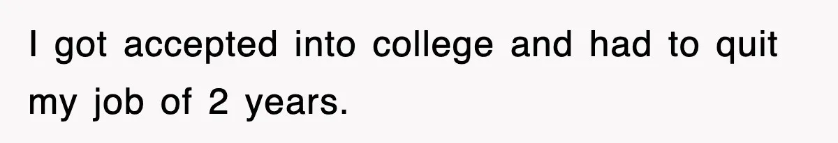 I got accepted into college and had to quit my job of 2 years.
