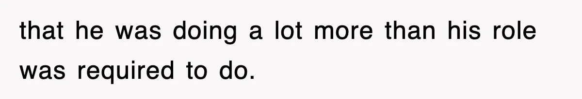 that he was doing a lot more than his role was required to do.