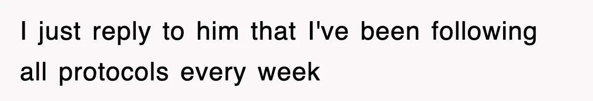 I just reply to him that I've been following all protocols every week