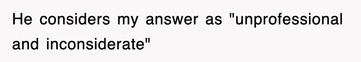 He considers my answer as "unprofessional and inconsiderate"