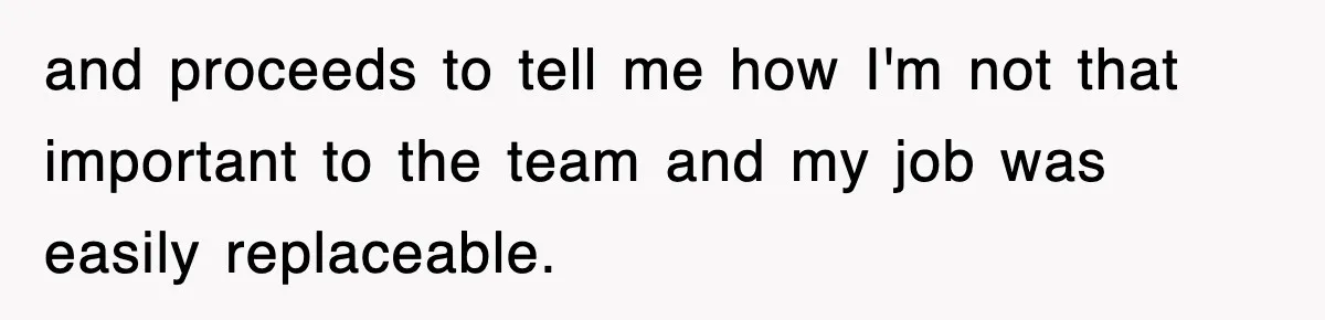 and proceeds to tell me how I'm not that important to the team and my job was easily replaceable.