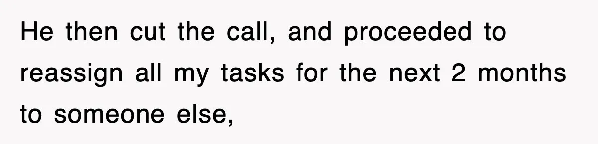 He then cut the call, and proceeded to reassign all my tasks for the next 2 months to someone else,