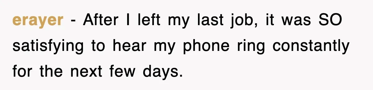 erayer − After I left my last job, it was SO satisfying to hear my phone ring constantly for the next few days.