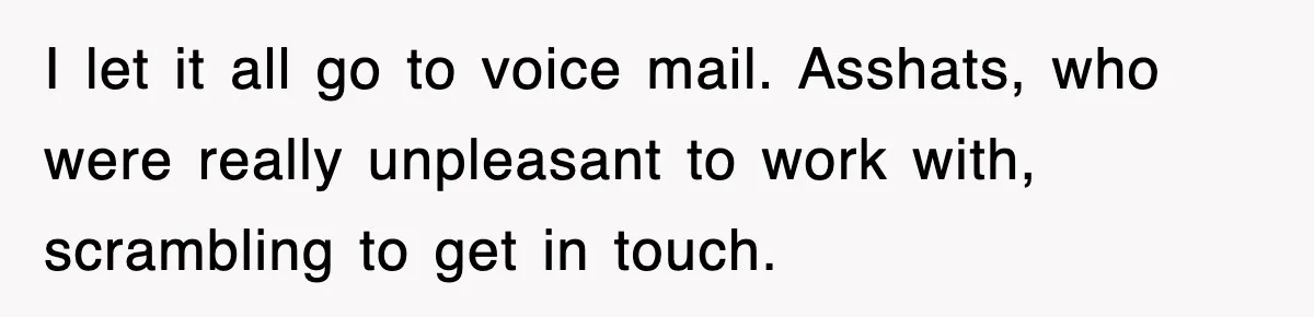 I let it all go to voice mail. Asshats, who were really unpleasant to work with, scrambling to get in touch.