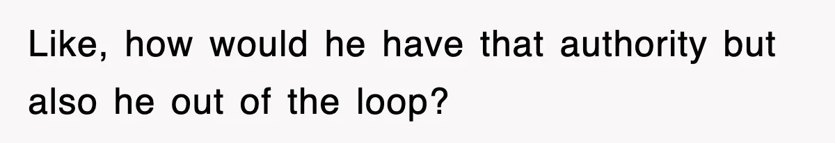 Like, how would he have that authority but also he out of the loop?