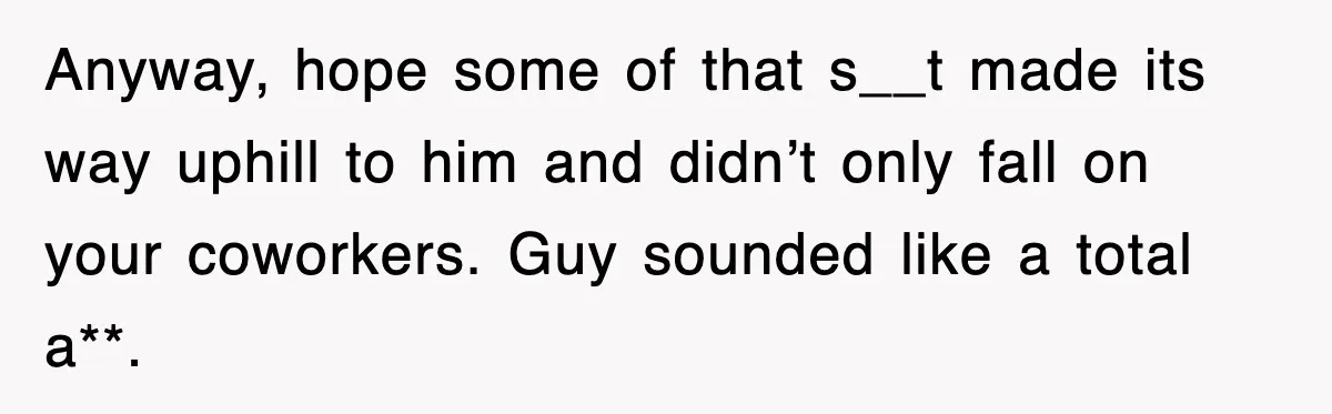 Anyway, hope some of that s__t made its way uphill to him and didn’t only fall on your coworkers. Guy sounded like a total a**.