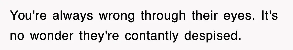 You're always wrong through their eyes. It's no wonder they're contantly despised.