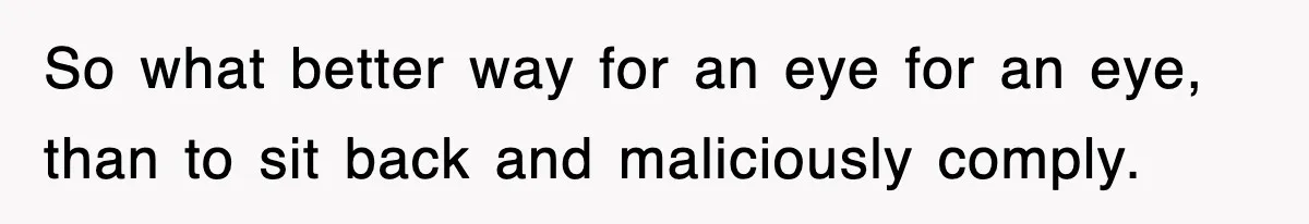 So what better way for an eye for an eye, than to sit back and maliciously comply.