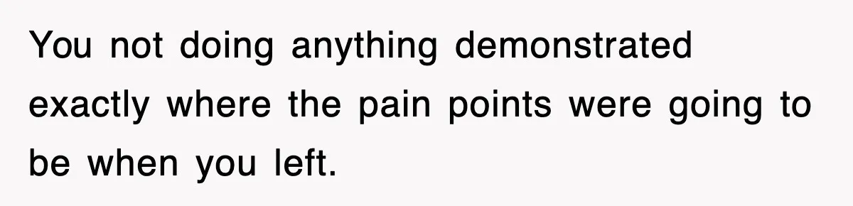 You not doing anything demonstrated exactly where the pain points were going to be when you left.