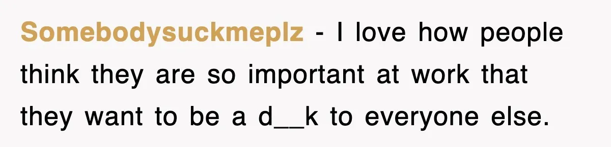 Somebodysuckmeplz − I love how people think they are so important at work that they want to be a d__k to everyone else.