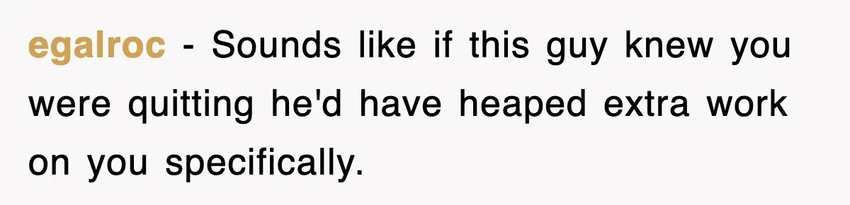 egalroc − Sounds like if this guy knew you were quitting he'd have heaped extra work on you specifically.