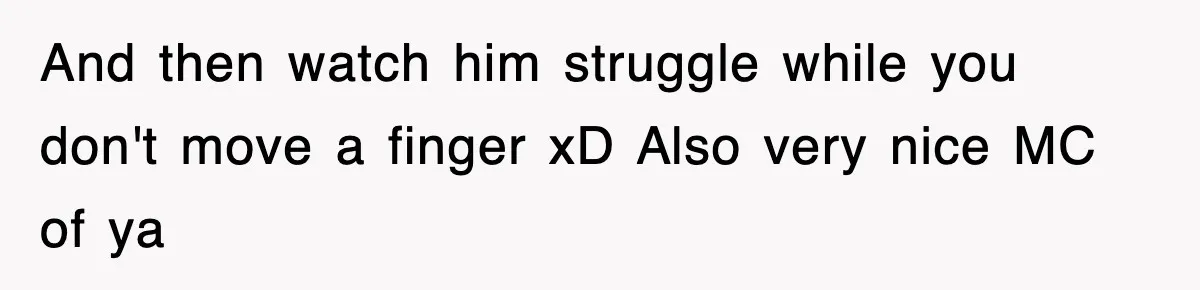 And then watch him struggle while you don't move a finger xD Also very nice MC of ya