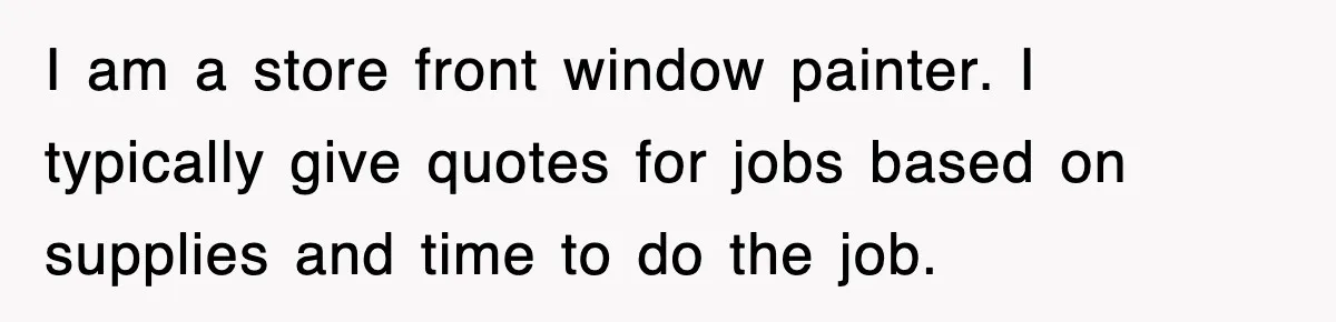 I am a store front window painter. I typically give quotes for jobs based on supplies and time to do the job.