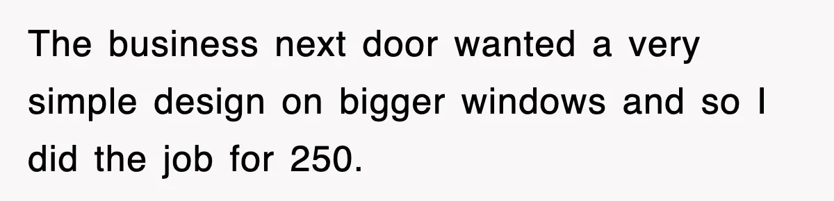 The business next door wanted a very simple design on bigger windows and so I did the job for 250.