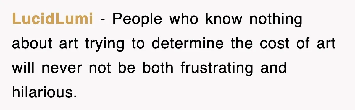 LucidLumi − People who know nothing about art trying to determine the cost of art will never not be both frustrating and hilarious.