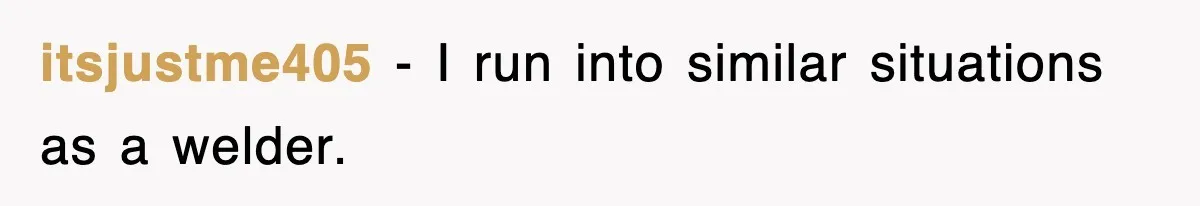 itsjustme405 − I run into similar situations as a welder.