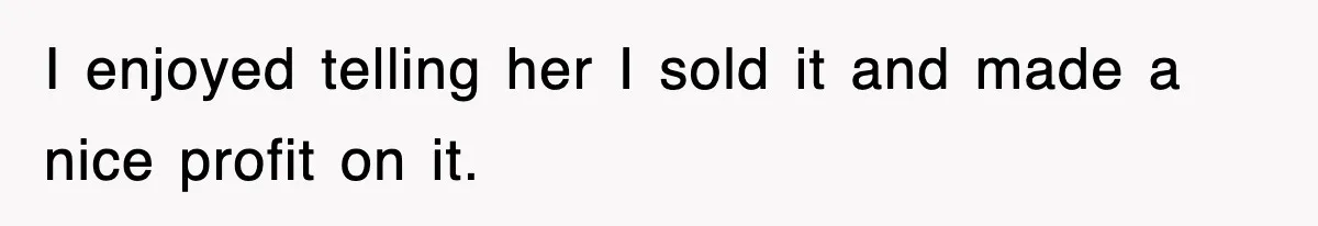 I enjoyed telling her I sold it and made a nice profit on it.